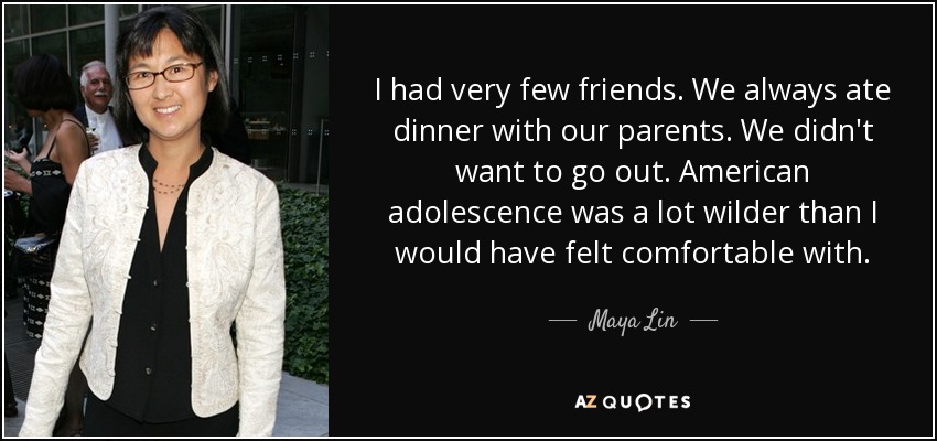 I had very few friends. We always ate dinner with our parents. We didn't want to go out. American adolescence was a lot wilder than I would have felt comfortable with. - Maya Lin