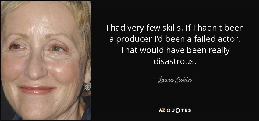 I had very few skills. If I hadn't been a producer I'd been a failed actor. That would have been really disastrous. - Laura Ziskin