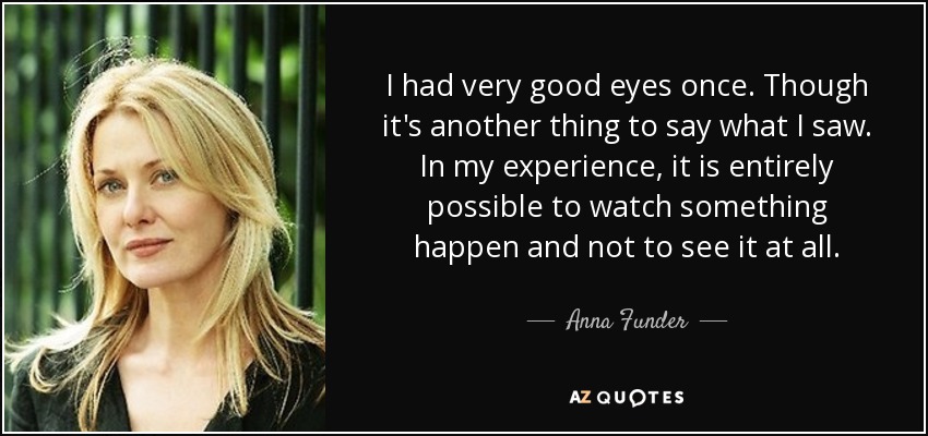 I had very good eyes once. Though it's another thing to say what I saw. In my experience, it is entirely possible to watch something happen and not to see it at all. - Anna Funder