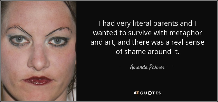 I had very literal parents and I wanted to survive with metaphor and art, and there was a real sense of shame around it. - Amanda Palmer