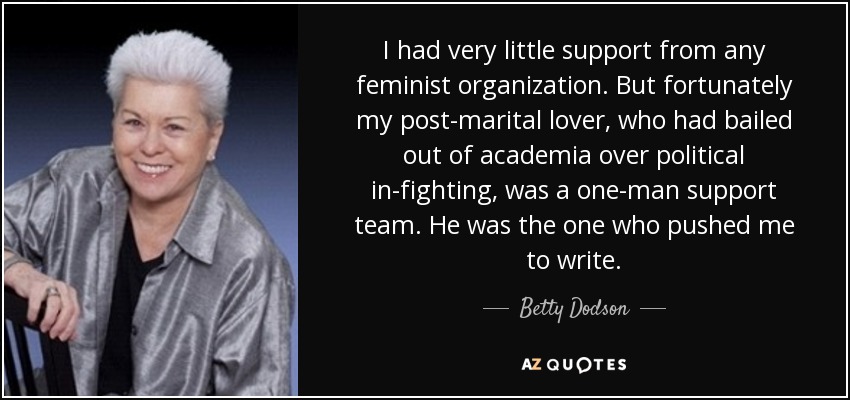 I had very little support from any feminist organization. But fortunately my post-marital lover, who had bailed out of academia over political in-fighting, was a one-man support team. He was the one who pushed me to write. - Betty Dodson