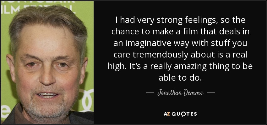 I had very strong feelings, so the chance to make a film that deals in an imaginative way with stuff you care tremendously about is a real high. It's a really amazing thing to be able to do. - Jonathan Demme