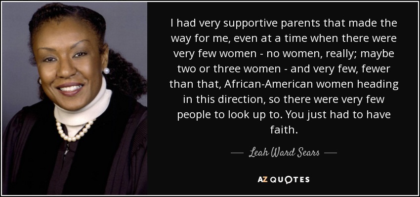 I had very supportive parents that made the way for me, even at a time when there were very few women - no women, really; maybe two or three women - and very few, fewer than that, African-American women heading in this direction, so there were very few people to look up to. You just had to have faith. - Leah Ward Sears