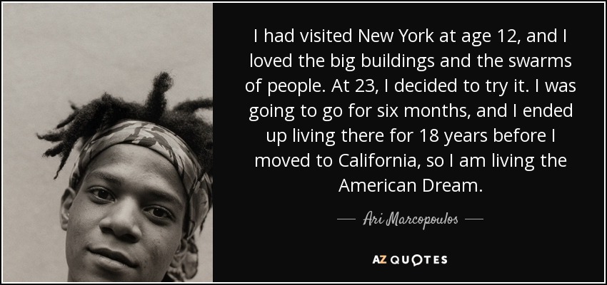 I had visited New York at age 12, and I loved the big buildings and the swarms of people. At 23, I decided to try it. I was going to go for six months, and I ended up living there for 18 years before I moved to California, so I am living the American Dream. - Ari Marcopoulos