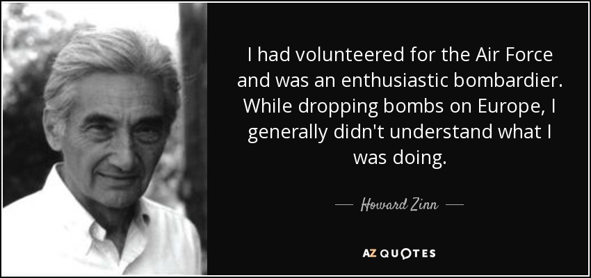 I had volunteered for the Air Force and was an enthusiastic bombardier. While dropping bombs on Europe, I generally didn't understand what I was doing. - Howard Zinn