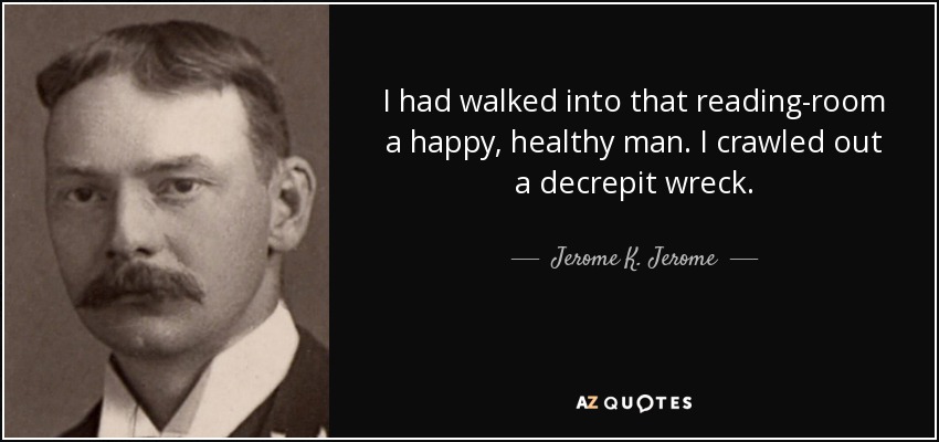 I had walked into that reading-room a happy, healthy man. I crawled out a decrepit wreck. - Jerome K. Jerome