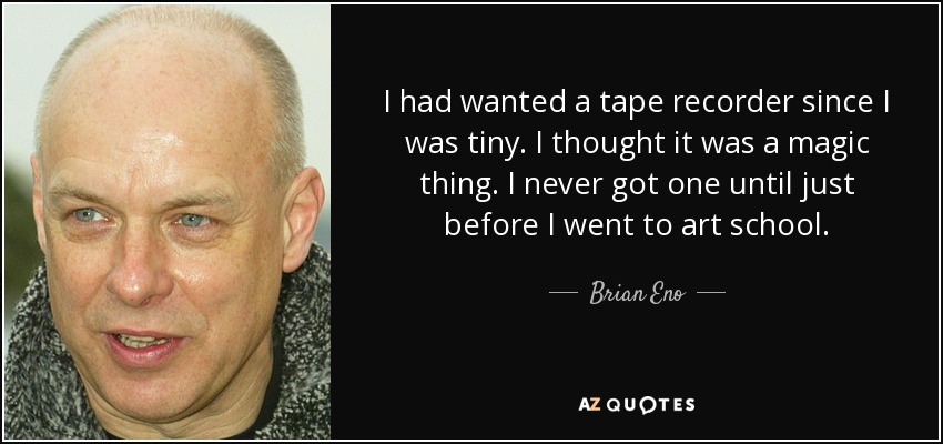 I had wanted a tape recorder since I was tiny. I thought it was a magic thing. I never got one until just before I went to art school. - Brian Eno