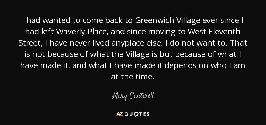 I had wanted to come back to Greenwich Village ever since I had left Waverly Place, and since moving to West Eleventh Street, I have never lived anyplace else. I do not want to. That is not because of what the Village is but because of what I have made it, and what I have made it depends on who I am at the time. - Mary Cantwell