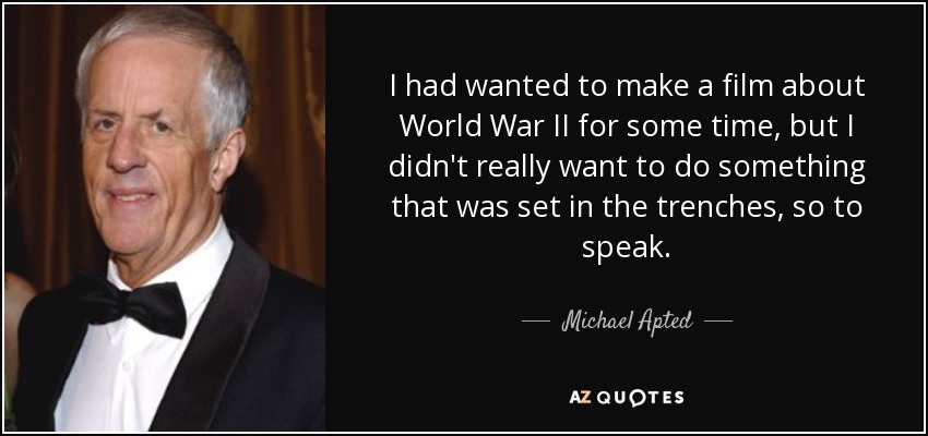 I had wanted to make a film about World War II for some time, but I didn't really want to do something that was set in the trenches, so to speak. - Michael Apted