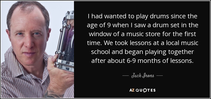 I had wanted to play drums since the age of 9 when I saw a drum set in the window of a music store for the first time. We took lessons at a local music school and began playing together after about 6-9 months of lessons. - Jack Irons