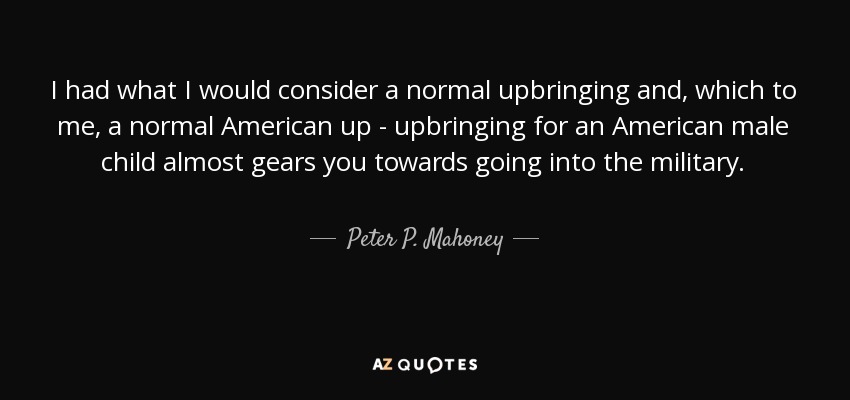 I had what I would consider a normal upbringing and, which to me, a normal American up - upbringing for an American male child almost gears you towards going into the military. - Peter P. Mahoney