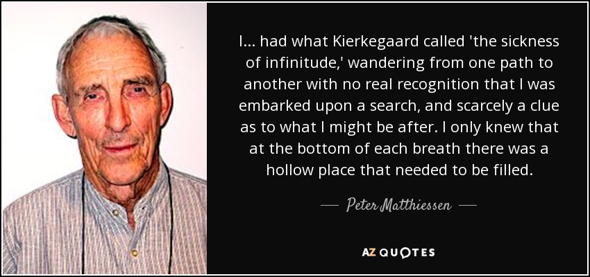 I ... had what Kierkegaard called 'the sickness of infinitude,' wandering from one path to another with no real recognition that I was embarked upon a search, and scarcely a clue as to what I might be after. I only knew that at the bottom of each breath there was a hollow place that needed to be filled. - Peter Matthiessen