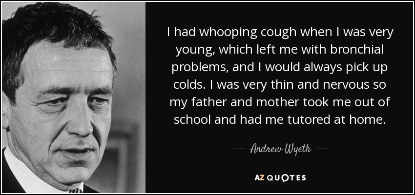 I had whooping cough when I was very young, which left me with bronchial problems, and I would always pick up colds. I was very thin and nervous so my father and mother took me out of school and had me tutored at home. - Andrew Wyeth