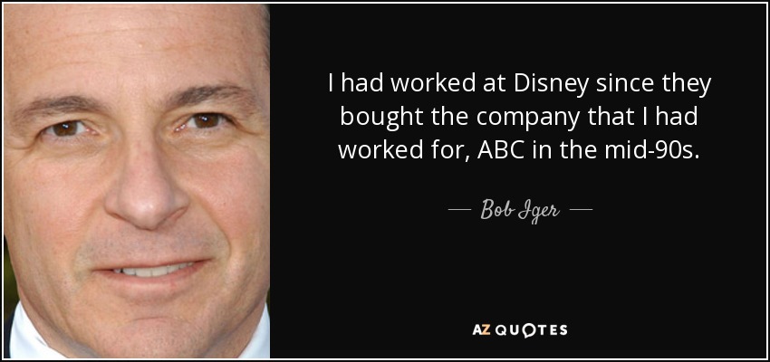 I had worked at Disney since they bought the company that I had worked for, ABC in the mid-90s. - Bob Iger