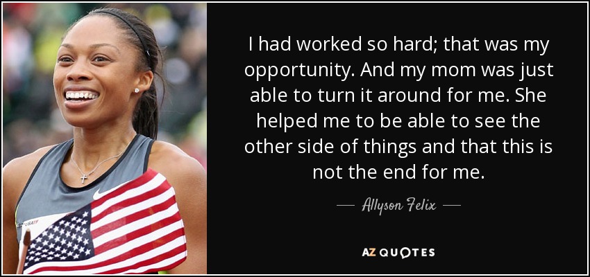 I had worked so hard; that was my opportunity. And my mom was just able to turn it around for me. She helped me to be able to see the other side of things and that this is not the end for me. - Allyson Felix