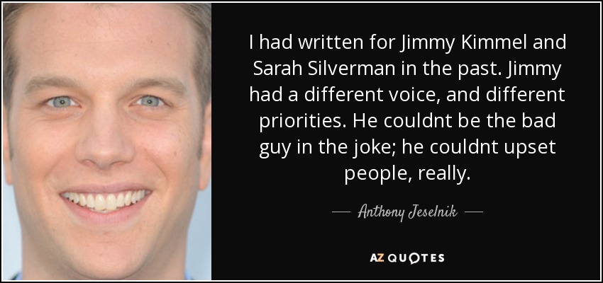 I had written for Jimmy Kimmel and Sarah Silverman in the past. Jimmy had a different voice, and different priorities. He couldnt be the bad guy in the joke; he couldnt upset people, really. - Anthony Jeselnik