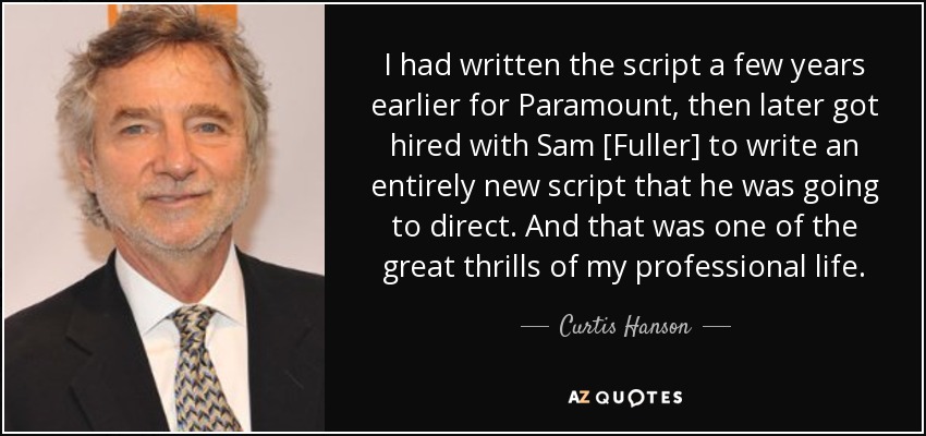 I had written the script a few years earlier for Paramount, then later got hired with Sam [Fuller] to write an entirely new script that he was going to direct. And that was one of the great thrills of my professional life. - Curtis Hanson