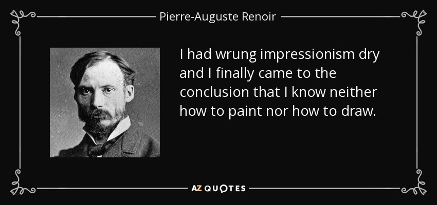 I had wrung impressionism dry and I finally came to the conclusion that I know neither how to paint nor how to draw. - Pierre-Auguste Renoir