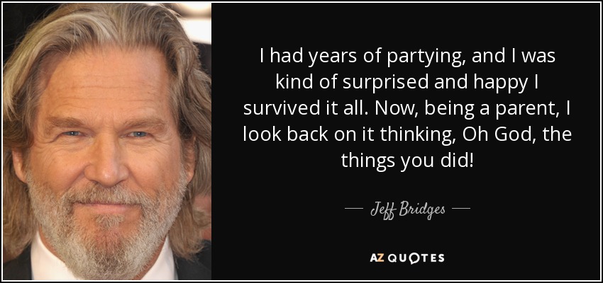 I had years of partying, and I was kind of surprised and happy I survived it all. Now, being a parent, I look back on it thinking, Oh God, the things you did! - Jeff Bridges