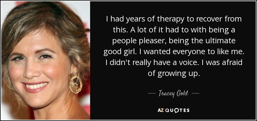 I had years of therapy to recover from this. A lot of it had to with being a people pleaser, being the ultimate good girl. I wanted everyone to like me. I didn't really have a voice. I was afraid of growing up. - Tracey Gold