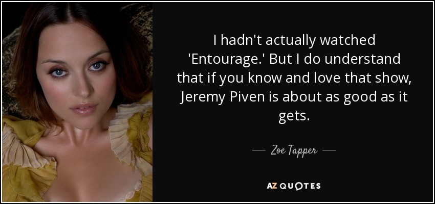 I hadn't actually watched 'Entourage.' But I do understand that if you know and love that show, Jeremy Piven is about as good as it gets. - Zoe Tapper