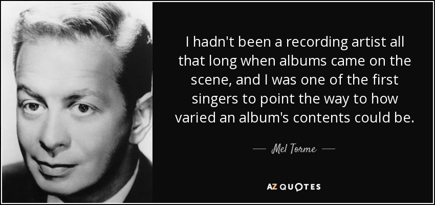 I hadn't been a recording artist all that long when albums came on the scene, and I was one of the first singers to point the way to how varied an album's contents could be. - Mel Torme