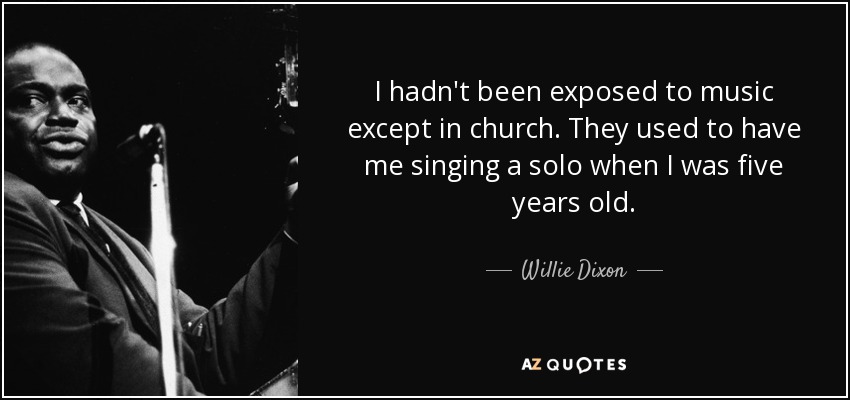 I hadn't been exposed to music except in church. They used to have me singing a solo when I was five years old. - Willie Dixon