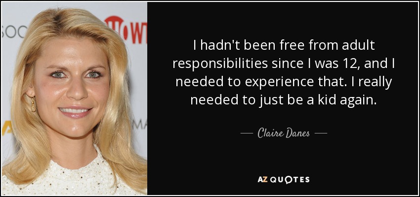 I hadn't been free from adult responsibilities since I was 12, and I needed to experience that. I really needed to just be a kid again. - Claire Danes