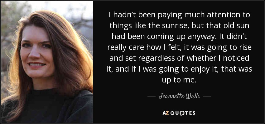 I hadn’t been paying much attention to things like the sunrise, but that old sun had been coming up anyway. It didn’t really care how I felt, it was going to rise and set regardless of whether I noticed it, and if I was going to enjoy it, that was up to me. - Jeannette Walls