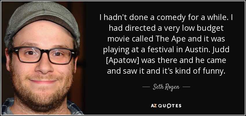I hadn't done a comedy for a while. I had directed a very low budget movie called The Ape and it was playing at a festival in Austin. Judd [Apatow] was there and he came and saw it and it's kind of funny. - Seth Rogen