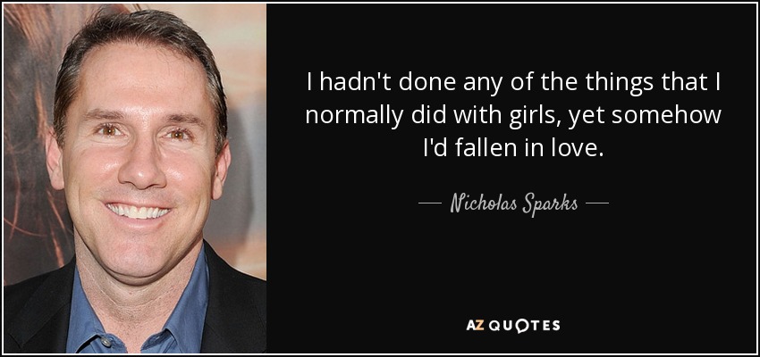 I hadn't done any of the things that I normally did with girls, yet somehow I'd fallen in love. - Nicholas Sparks