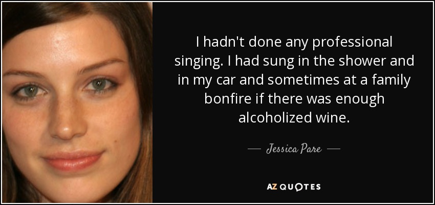 I hadn't done any professional singing. I had sung in the shower and in my car and sometimes at a family bonfire if there was enough alcoholized wine. - Jessica Pare