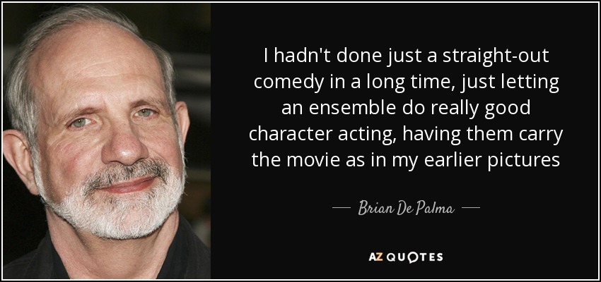 I hadn't done just a straight-out comedy in a long time, just letting an ensemble do really good character acting, having them carry the movie as in my earlier pictures - Brian De Palma