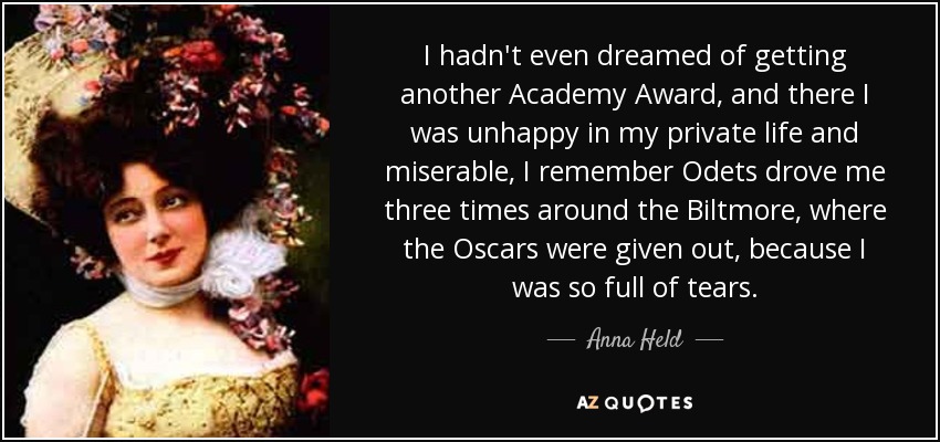 I hadn't even dreamed of getting another Academy Award, and there I was unhappy in my private life and miserable, I remember Odets drove me three times around the Biltmore, where the Oscars were given out, because I was so full of tears. - Anna Held