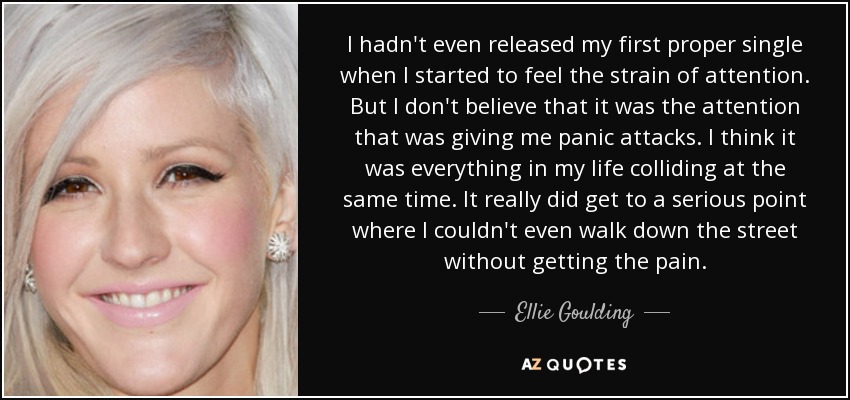 I hadn't even released my first proper single when I started to feel the strain of attention. But I don't believe that it was the attention that was giving me panic attacks. I think it was everything in my life colliding at the same time. It really did get to a serious point where I couldn't even walk down the street without getting the pain. - Ellie Goulding