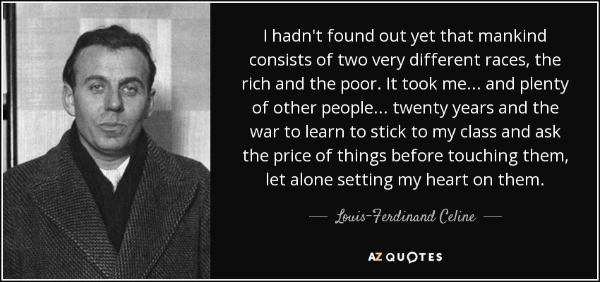 I hadn't found out yet that mankind consists of two very different races, the rich and the poor. It took me ... and plenty of other people . . . twenty years and the war to learn to stick to my class and ask the price of things before touching them, let alone setting my heart on them. - Louis-Ferdinand Celine