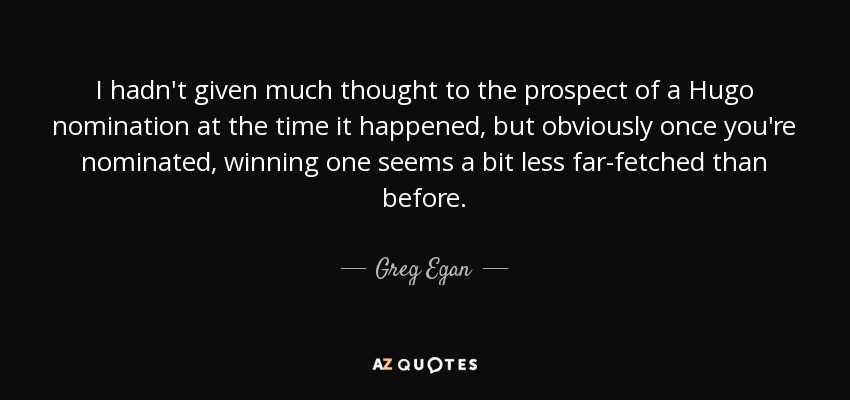 I hadn't given much thought to the prospect of a Hugo nomination at the time it happened, but obviously once you're nominated, winning one seems a bit less far-fetched than before. - Greg Egan