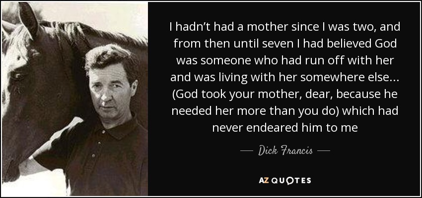 I hadn’t had a mother since I was two, and from then until seven I had believed God was someone who had run off with her and was living with her somewhere else... (God took your mother, dear, because he needed her more than you do) which had never endeared him to me - Dick Francis