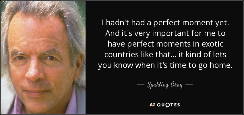 I hadn't had a perfect moment yet. And it's very important for me to have perfect moments in exotic countries like that... it kind of lets you know when it's time to go home. - Spalding Gray