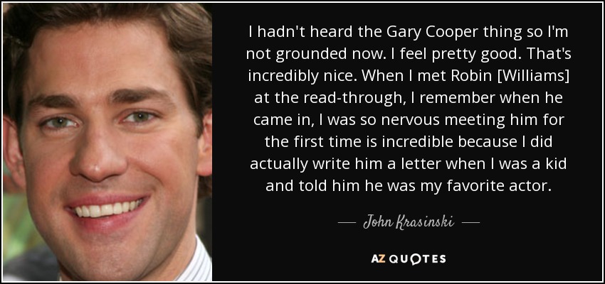 I hadn't heard the Gary Cooper thing so I'm not grounded now. I feel pretty good. That's incredibly nice. When I met Robin [Williams] at the read-through, I remember when he came in, I was so nervous meeting him for the first time is incredible because I did actually write him a letter when I was a kid and told him he was my favorite actor. - John Krasinski