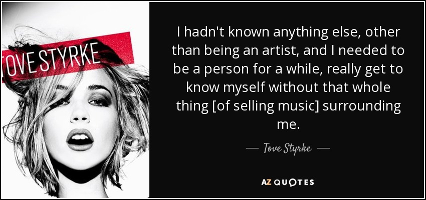 I hadn't known anything else, other than being an artist, and I needed to be a person for a while, really get to know myself without that whole thing [of selling music] surrounding me. - Tove Styrke