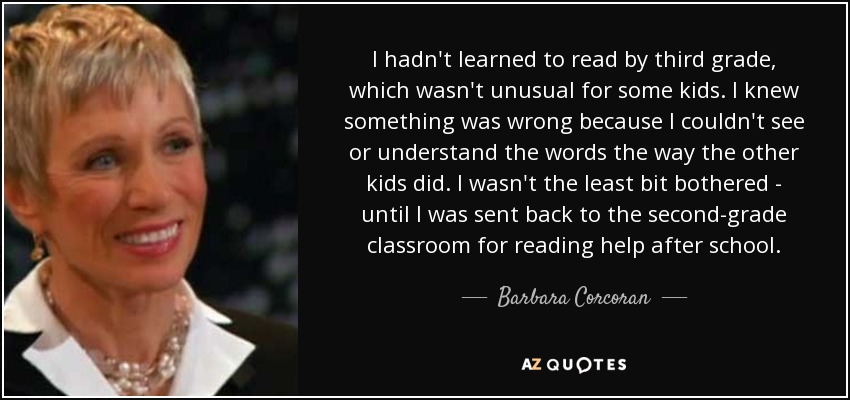 I hadn't learned to read by third grade, which wasn't unusual for some kids. I knew something was wrong because I couldn't see or understand the words the way the other kids did. I wasn't the least bit bothered - until I was sent back to the second-grade classroom for reading help after school. - Barbara Corcoran