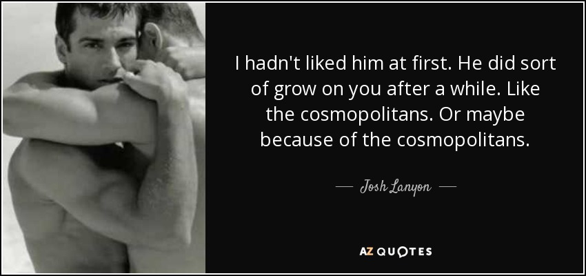 I hadn't liked him at first. He did sort of grow on you after a while. Like the cosmopolitans. Or maybe because of the cosmopolitans. - Josh Lanyon