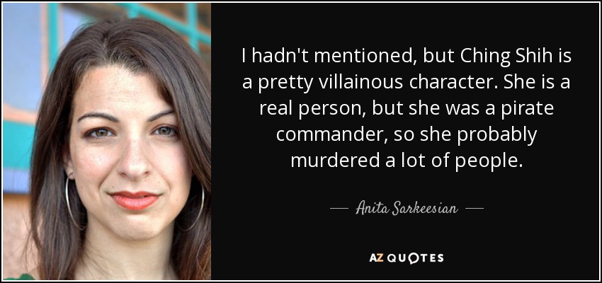 I hadn't mentioned, but Ching Shih is a pretty villainous character. She is a real person, but she was a pirate commander, so she probably murdered a lot of people. - Anita Sarkeesian