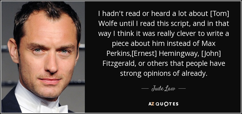 I hadn't read or heard a lot about [Tom] Wolfe until I read this script, and in that way I think it was really clever to write a piece about him instead of Max Perkins,[Ernest] Hemingway, [John] Fitzgerald, or others that people have strong opinions of already. - Jude Law