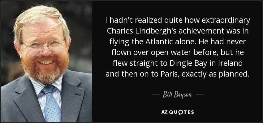 I hadn't realized quite how extraordinary Charles Lindbergh's achievement was in flying the Atlantic alone. He had never flown over open water before, but he flew straight to Dingle Bay in Ireland and then on to Paris, exactly as planned. - Bill Bryson