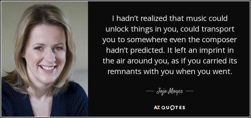 I hadn’t realized that music could unlock things in you, could transport you to somewhere even the composer hadn’t predicted. It left an imprint in the air around you, as if you carried its remnants with you when you went. - Jojo Moyes