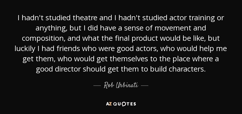 I hadn't studied theatre and I hadn't studied actor training or anything, but I did have a sense of movement and composition, and what the final product would be like, but luckily I had friends who were good actors, who would help me get them, who would get themselves to the place where a good director should get them to build characters. - Rob Urbinati