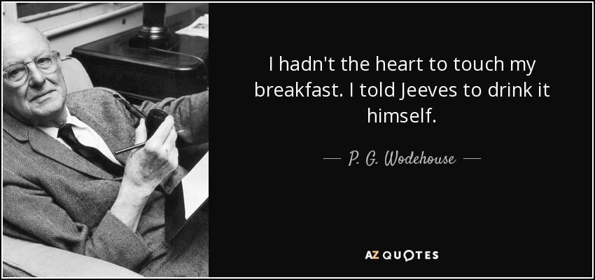 I hadn't the heart to touch my breakfast. I told Jeeves to drink it himself. - P. G. Wodehouse