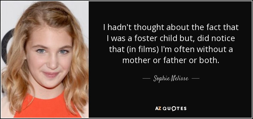 I hadn't thought about the fact that I was a foster child but, did notice that (in films) I'm often without a mother or father or both. - Sophie Nelisse